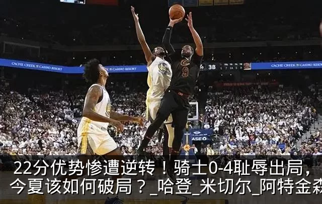 22分优势惨遭逆转！骑士0-4耻辱出局，今夏该如何破局？_哈登_米切尔_阿特金森